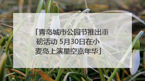 青岛城市公园节推出重磅活动 5月30日在小麦岛上演星空嘉年华