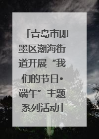 青岛市即墨区潮海街道开展“我们的节日•端午”主题系列活动