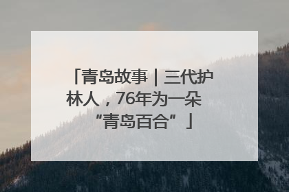 青岛故事｜三代护林人，76年为一朵“青岛百合”
