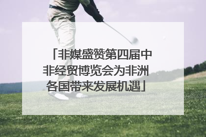 非媒盛赞第四届中非经贸博览会为非洲各国带来发展机遇