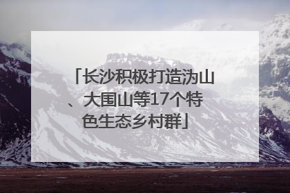 长沙积极打造沩山、大围山等17个特色生态乡村群