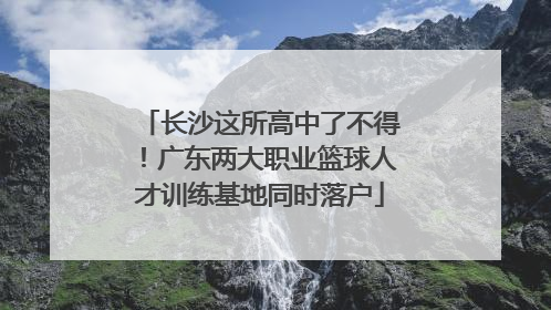 长沙这所高中了不得！广东两大职业篮球人才训练基地同时落户