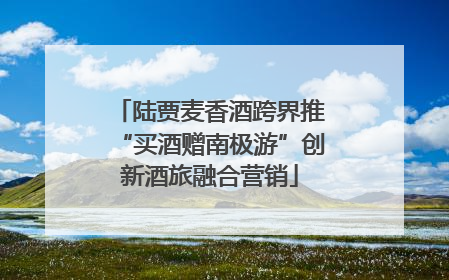 陆贾麦香酒跨界推“买酒赠南极游”创新酒旅融合营销