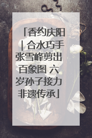 香约庆阳｜合水巧手张雪峰剪出百象图 六岁孙子接力非遗传承