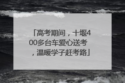 高考期间，十堰400多台车爱心送考，温暖学子赶考路