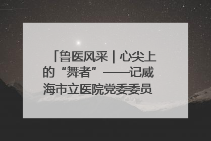 鲁医风采｜心尖上的“舞者”——记威海市立医院党委委员、心外科主任、主任医师景昊
