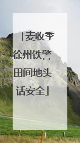 麦收季徐州铁警田间地头话安全