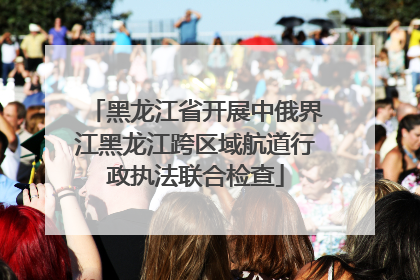 黑龙江省开展中俄界江黑龙江跨区域航道行政执法联合检查