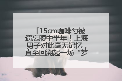15cm咖啡勺被遗忘腹中半年！上海男子对此毫无记忆，直至回溯起一场“梦境”般的经历