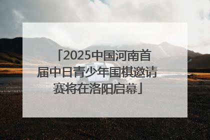 2025中国河南首届中日青少年围棋邀请赛将在洛阳启幕