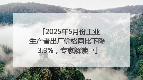 2025年5月份工业生产者出厂价格同比下降3.3%，专家解读→