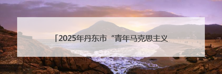 2025年丹东市“青年马克思主义者培养工程”暨团干部培训班开班