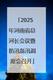2025年河南省总河长会议暨防汛备汛调度会召开