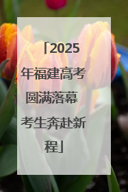 2025年福建高考圆满落幕 考生奔赴新程
