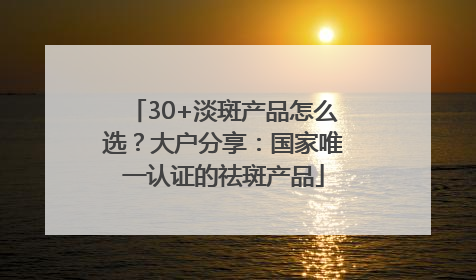 30+淡斑产品怎么选？大户分享：国家唯一认证的祛斑产品