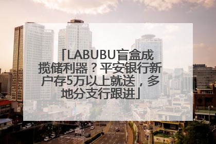 LABUBU盲盒成揽储利器？平安银行新户存5万以上就送，多地分支行跟进